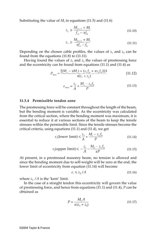 Substituting the value of Mi in equations (11.5) and (11.6)

                                                                     (11.10)


                                                                      (11.11)

Depending on the chosen cable profiles, the values of z1 and z2 can be
found from the equations (11.8) to (11.11).
   Having found the values of z1 and z2 the values of prestressing force
and the eccentricity can be found from equations (11.1) and (11.4) as

                                                                     (11.12)


                                                                     (11.13)



11.3.4   Permissible tendon zone
The prestressing force will be constant throughout the length of the beam,
but the bending moment is variable. As the eccentricity was calculated
from the critical section, where the bending moment was maximum, it is
essential to reduce it at various sections of the beam to keep the tensile
stresses within the permissible limit. Since the tensile stresses become the
critical criteria, using equations (11.1) and (11.4), we get

                                                                     (11.14)


                                                                     (11.15)

At present, in a prestressed masonry beam, no tension is allowed and
since the bending moment due to self-weight will be zero at the end, the
lower limit of eccentricity from equation (11.14) will become
                                                                     (11.16)

where z2 /A is the ‘kern’ limit.
   In the case of a straight tendon this eccentricity will govern the value
of prestressing force, and hence from equations (11.1) and (11.4), P can be
obtained as

                                                                     (11.17)




©2004 Taylor & Francis
 