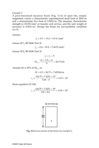 Example 2
A post-tensioned masonry beam (Fig. 11.6) of span 6m, simply
supported, carries a characteristic superimposed dead load of 2kN/m
and a characteristic live load of 3.5kN/m. The masonry characteristic
strength fk=19.2N/mm2 at transfer and service, and the unit weight of
masonry is 21kN/m3. Design the beam for serviceability condition
(␥f=1).

Solution


(clause 29.1, BS 5628: Part 2)


(clause 29.2, BS 5628: Part 2)




Assume Mi is 30% of Md+L so




(from equation (11.10))




                Fig. 11.6 Cross-section of the beam for example 2.




©2004 Taylor & Francis
 