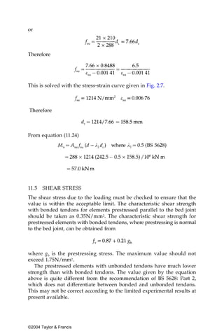 or



Therefore




This is solved with the stress-strain curve given in Fig. 2.7.



Therefore



From equation (11.24)




11.5   SHEAR STRESS
The shear stress due to the loading must be checked to ensure that the
value is within the acceptable limit. The characteristic shear strength
with bonded tendons for elements prestressed parallel to the bed joint
should be taken as 0.35N/mm2. The characteristic shear strength for
prestressed elements with bonded tendons, where prestressing is normal
to the bed joint, can be obtained from



where gb is the prestressing stress. The maximum value should not
exceed 1.75N/mm2.
   The prestressed elements with unbonded tendons have much lower
strength than with bonded tendons. The value given by the equation
above is quite different from the recommendation of BS 5628: Part 2,
which does not differentiate between bonded and unbonded tendons.
This may not be correct according to the limited experimental results at
present available.




©2004 Taylor & Francis
 