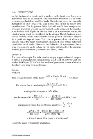 11.6   DEFLECTIONS
In the design of a prestressed member, both short- and long-term
deflections need to be checked. The short-term deflection is due to the
prestress, applied dead and live loads. The effect of creep increases the
deflection in the long term, and hence this must be taken into
consideration. The long-term deflection will result from creep under
prestress and dead weight, i.e. permanent loads acting on the member
plus the live load. If part of the live load is of a permanent nature, the
effect of creep must be considered in the design. The deflections under
service loading should not exceed the values given in the code of practice
for a particular type of beam. The code, at present, does not allow any
tension; hence the beam must remain uncracked. This makes deflection
calculation much easier. However, the deflection of a prestressed beam
after cracking and up to failure can be easily calculated by the rigorous
method given elsewhere (Pedreschi and Sinha, 1985).

Example 4
The beam of example 3 is to be used as simply supported on a 6 m span.
It carries a characteristic superimposed dead load of 2kN/m2 and live
load of 3.0 kN/m2; 50% of the live load is of permanent nature. Calculate
the short- and long-term deflection.

Solution
We have




Hence the beam will remain uncracked.




©2004 Taylor & Francis
 