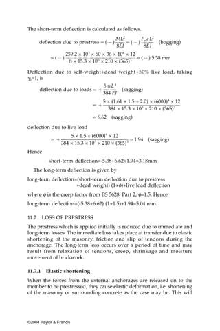 The short-term deflection is calculated as follows.




Deflection due to self-weight+dead weight+50% live load, taking
␥f=1, is




deflection due to live load



Hence
           short-term deflection=-5.38+6.62+1.94=3.18mm
   The long-term deflection is given by
long-term deflection=(short-term deflection due to prestress
                     +dead weight) (1+φ)+live load deflection
where φ is the creep factor from BS 5628: Part 2, φ=1.5. Hence
long-term deflection=(-5.38+6.62) (1+1.5)+1.94=5.04 mm.

11.7     LOSS OF PRESTRESS
The prestress which is applied initially is reduced due to immediate and
long-term losses. The immediate loss takes place at transfer due to elastic
shortening of the masonry, friction and slip of tendons during the
anchorage. The long-term loss occurs over a period of time and may
result from relaxation of tendons, creep, shrinkage and moisture
movement of brickwork.

11.7.1    Elastic shortening
When the forces from the external anchorages are released on to the
member to be prestressed, they cause elastic deformation, i.e. shortening
of the masonry or surrounding concrete as the case may be. This will




©2004 Taylor & Francis
 