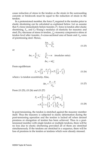cause reduction of stress in the tendon as the strain in the surrounding
concrete or brickwork must be equal to the reduction of strain in the
tendon.
   In a pretensioned member, the force P0 required in the tendon prior to
elastic shortening can be calculated as explained below. Let us assume
that P0=force immediately before transfer, Pi= force in tendon after elastic
shortening, Em and Es=Young’s modulus of elasticity for masonry and
steel, Dss=decrease of stress in tendon, =masonry compressive stress at
tendon level after transfer, A=cross-sectional area of beam and Aps=area
of prestressing steel. Hence,


                                                                     (11.25)

or




From equilibrium

                                                                     (11.26)

where e is tendon eccentricity. Also,

                                                                     (11.27)


From (11.25), (11.26) and (11.27)




                                                                     (11.28)


In post-tensioning, the tendon is stretched against the masonry member
itself. Thus the masonry is subjected to elastic deformation during the
post-tensioning operation and the tendon is locked off when desired
prestress or elongation of tendon has been achieved. Thus in a post-
tensioned member with single tendon or multiple tendons, there will be
no loss due to elastic shortening provided all of them are stretched
simultaneously. If the tendons are stretched in a sequence, there will be
loss of prestress in the tendon or tendons which were already stressed.




©2004 Taylor & Francis
 