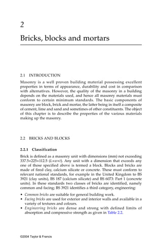 2
Bricks, blocks and mortars



2.1     INTRODUCTION
Masonry is a well proven building material possessing excellent
properties in terms of appearance, durability and cost in comparison
with alternatives. However, the quality of the masonry in a building
depends on the materials used, and hence all masonry materials must
conform to certain minimum standards. The basic components of
masonry are block, brick and mortar, the latter being in itself a composite
of cement, lime and sand and sometimes of other constituents. The object
of this chapter is to describe the properties of the various materials
making up the masonry.




2.2     BRICKS AND BLOCKS

2.2.1    Classification
Brick is defined as a masonry unit with dimensions (mm) not exceeding
337.5×225×112.5 (L×w×t). Any unit with a dimension that exceeds any
one of those specified above is termed a block. Blocks and bricks are
made of fired clay, calcium silicate or concrete. These must conform to
relevant national standards, for example in the United Kingdom to BS
3921 (clay units), BS 187 (calcium silicate) and BS 6073: Part 1 (concrete
units). In these standards two classes of bricks are identified, namely
common and facing; BS 3921 identifies a third category, engineering:
• Common bricks are suitable for general building work.
• Facing bricks are used for exterior and interior walls and available in a
  variety of textures and colours.
• Engineering bricks are dense and strong with defined limits of
  absorption and compressive strength as given in Table 2.2.




©2004 Taylor & Francis
 