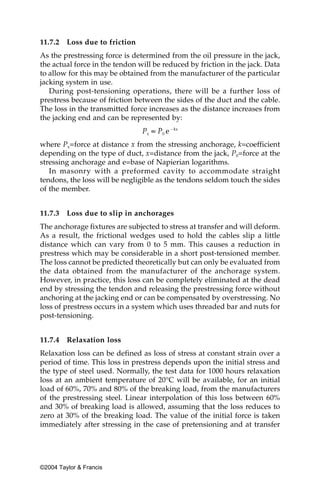 11.7.2   Loss due to friction
As the prestressing force is determined from the oil pressure in the jack,
the actual force in the tendon will be reduced by friction in the jack. Data
to allow for this may be obtained from the manufacturer of the particular
jacking system in use.
   During post-tensioning operations, there will be a further loss of
prestress because of friction between the sides of the duct and the cable.
The loss in the transmitted force increases as the distance increases from
the jacking end and can be represented by:


where Px=force at distance x from the stressing anchorage, k=coefficient
depending on the type of duct, x=distance from the jack, P0=force at the
stressing anchorage and e=base of Napierian logarithms.
   In masonry with a preformed cavity to accommodate straight
tendons, the loss will be negligible as the tendons seldom touch the sides
of the member.


11.7.3   Loss due to slip in anchorages
The anchorage fixtures are subjected to stress at transfer and will deform.
As a result, the frictional wedges used to hold the cables slip a little
distance which can vary from 0 to 5 mm. This causes a reduction in
prestress which may be considerable in a short post-tensioned member.
The loss cannot be predicted theoretically but can only be evaluated from
the data obtained from the manufacturer of the anchorage system.
However, in practice, this loss can be completely eliminated at the dead
end by stressing the tendon and releasing the prestressing force without
anchoring at the jacking end or can be compensated by overstressing. No
loss of prestress occurs in a system which uses threaded bar and nuts for
post-tensioning.


11.7.4   Relaxation loss
Relaxation loss can be defined as loss of stress at constant strain over a
period of time. This loss in prestress depends upon the initial stress and
the type of steel used. Normally, the test data for 1000 hours relaxation
loss at an ambient temperature of 20°C will be available, for an initial
load of 60%, 70% and 80% of the breaking load, from the manufacturers
of the prestressing steel. Linear interpolation of this loss between 60%
and 30% of breaking load is allowed, assuming that the loss reduces to
zero at 30% of the breaking load. The value of the initial force is taken
immediately after stressing in the case of pretensioning and at transfer




©2004 Taylor & Francis
 