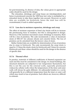 for post-tensioning. In absence of data, the values given in appropriate
codes should be used for the design.
   The relaxation, shrinkage and creep losses are interdependent, and
hence in prestressed concrete the 1000 hour test value is multiplied by a
relaxation factor to take these together into account. However, no such
data are available for brickwork; hence the total loss will be
overestimated, if each is added separately.


11.7.5   Loss due to moisture expansion, shrinkage and creep
The effect of moisture expansion of fired clay bricks will be to increase
the prestressing force in tendons, but this is disregarded in design.
However, if the moisture movement causes shrinkage in masonry, there
will be a loss of prestress. The code recommends a value of maximum
strain of 500×10-6 for calcium silicate and concrete bricks. The loss of
prestress can be calculated from the known value of strain.
   Rather limited data are available for determination of loss of prestress
due to creep in brickwork. The code recommends the creep strain is
equal to 1.5 times the elastic strain for brickwork and 3 times for concrete
blockwork and these values should be used for the design in the absence
of specific data.


11.7.6   Thermal effect
In practice, materials of different coefficients of thermal expansion are
used and this must be considered in the design. In closed buildings, the
structural elements are subjected to low temperature fluctuations, but
this is not the case for the external walls, especially prestressed
widecavity cellular walls where the temperatures of the inner and outer
walls will always be quite different. An unbounded tendon in a cavity
will generally be at a different temperature from the inner or outer wall
which may result in loss of prestress. Such effects are, however, difficult
to estimate.




©2004 Taylor & Francis
 