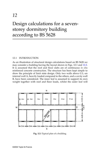 12
Design calculations for a seven-
storey dormitory building
according to BS 5628



12.1   INTRODUCTION
As an illustration of structural design calculations based on BS 5628 we
may consider a building having the layout shown in Figs. 12.1 and 12.2.
It is assumed that the roof and floor slabs are of continuous in situ
reinforced concrete construction. The structure has been kept simple to
show the principle of limit state design. Only two walls above G.L.-an
internal wall A, heavily loaded compared to the others, and a cavity wall
B, have been considered. The inner leaf is assumed to support its own
weight together with roof and floor loads, whilst the outer leaf will




                         Fig. 12.1 Typical plan of a building.




©2004 Taylor & Francis
 