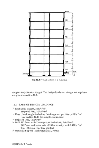 Fig. 12.2 Typical section of a building.




support only its own weight. The design loads and design assumptions
are given in section 12.2.



12.2   BASIS OF DESIGN: LOADINGS
• Roof: dead weight, 3.5kN/m2
        imposed load, 1.5kN/m2
• Floor: dead weight including finishings and partition, 4.8kN/m2
         (see section 12.10 for sample calculation)
• Imposed load, 1.5kN/m2
• Wall: 102.5mm with 13mm plaster both sides, 2.6kN/m2
        102.5mm and inner skin of 255mm cavity wall, 2.42kN/m2
        (i.e. 102.5 mm+one face plaster)
• Wind load: speed (Edinburgh area), 50m/s




©2004 Taylor & Francis
 