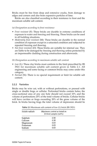 Bricks must be free from deep and extensive cracks, from damage to
edges and corners and also from expansive particles of lime.
   Bricks are also classified according to their resistance to frost and the
maximum soluble salt content.


(a) Designation according to frost resistance
• Frost resistant (F): These bricks are durable in extreme conditions of
  exposure to water and freezing and thawing. These bricks can be used
  in all building situations.
• Moderately frost resistant (M): These bricks are durable in the normal
  condition of exposure except in a saturated condition and subjected to
  repeated freezing and thawing.
• Not frost resistant (O): These bricks are suitable for internal use. They
  are liable to be damaged by freezing and thawing unless protected by
  an impermeable cladding during construction and afterwards.


(b) Designation according to maximum soluble salt content
• Low (L): These clay bricks must conform to the limit prescribed by BS
  3921 for maximum soluble salt content given in Table 2.1. All
  engineering and some facing or common bricks may come under this
  category.
• Normal (N): There is no special requirement or limit for soluble salt
  content.


2.2.2   Varieties
Bricks may be wire cut, with or without perforations, or pressed with
single or double frogs or cellular. Perforated bricks contain holes; the
cross-sectional area of any one hole should not exceed 10% and the
volume of perforations 25% of the total volume of bricks. Cellular bricks
will have cavities or frogs exceeding 20% of the gross volume of the
brick. In bricks having frogs the total volume of depression should be

           Table 2.1 Maximum salt content of low (L) brick (BS 3921)




©2004 Taylor & Francis
 