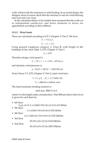 walls will provide the resistance to wind loading. In an actual design, the
designer must of course check that the structure is safe for wind blowing
east-west and vice versa.
  In the calculation below it has further been assumed that the walls act
as independent cantilevers; and hence moments or forces are
apportioned according to their stiffness.


12.5.2   Wind loads
These are calculated according to CP 3, Chapter V: Part 2. We have



Using ground roughness category 3, Class B, with height of the
building=21.0m, from Table 3, CP3, Chapter V: Part 2


Therefore design wind speed is


and dynamic wind pressure is


From Clause 7.3, CP3, Chapter V: Part 2, total wind force




The total maximum bending moment is
                         total max. BM=F×h/2
where h is the height under consideration. Total BM just above floor level
is given for each floor by:

• 6th floor
      CfqAe×h/2=1.1×(1269/103)×21×3×3/2=131.9kNm
• 5th floor
               1.1×(1269/103)×21×6×3=527.6kNm
• 4th floor
            (1.1×1269×21/103)×9×9/2=1187.20kNm
• 3rd floor
                  29.313×(12×12/2)=2110.54kNm
• 2nd floor
                  29.313×(15×15/2)=3297.70kNm




©2004 Taylor & Francis
 