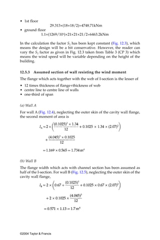 • 1st floor
                29.313×(18×18/2)=4748.71kNm
• ground floor
           1.1×(1269/103)×21×21×21/2=6463.2kNm

In the calculation the factor S2 has been kept constant (Fig. 12.3), which
means the design will be a bit conservative. However, the reader can
vary the S2 factor as given in Fig. 12.3 taken from Table 3 (CP 3) which
means the wind speed will be variable depending on the height of the
building.


12.5.3   Assumed section of wall resisting the wind moment
The flange which acts together with the web of I-section is the lesser of
• 12 times thickness of flange+thickness of web
• centre line to centre line of walls
• one-third of span


(a) Wall A
For wall A (Fig. 12.4), neglecting the outer skin of the cavity wall flange,
the second moment of area is




(b) Wall B
The flange width which acts with channel section has been assumed as
half of the I-section. For wall B (Fig. 12.5), neglecting the outer skin of the
cavity wall flange,




©2004 Taylor & Francis
 