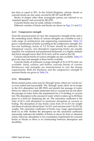 less than or equal to 20%. In the United Kingdom, calcium silicate or
concrete bricks are also used, covered by BS 187 and BS 6073.
   Bricks of shapes other than rectangular prisms are referred to as
‘standard special’ and covered by BS 4729.
   Concrete blocks may be solid, cellular or hollow.
   Different varieties of bricks and blocks are shown in Figs. 2.1 and 2.2.


2.2.3   Compressive strength
From the structural point of view, the compressive strength of the unit is
the controlling factor. Bricks of various strengths are available to suit a
wide range of architectural and engineering requirements. Table 2.2
gives a classification of bricks according to the compressive strength. For
low-rise buildings, bricks of 5.2 N/mm 2 should be sufficient. For
dampproof courses, low-absorption engineering bricks are usually
required. For reinforced and prestressed brickwork, it is highly unlikely
that brick strength lower than 20 N/mm2 will be used in the UK.
   Calcium silicate bricks of various strengths are also available. Table 2.3
gives the class and strength of these bricks available.
   Concrete bricks of minimum average strength of 21 to 50 N/mm2 are
available. Solid, cellular and hollow concrete blocks of various
thicknesses and strengths are manufactured to suit the design
requirements. Both the thickness and the compressive strength of
concrete blocks are given in Table 2.4.


2.2.4   Absorption
Bricks contain pores; some may be ‘through’ pores, others are ‘cul-de-sac’
or even sealed and inaccessible. The ‘through’ pores allow air to escape
in the 24 h absorption test (BS 3921) and permit free passage of water.
However, others in a simple immersion test or vacuum test do not allow
the passage of water, hence the requirement for a 5 h boiling or vacuum
test. The absorption is the amount of water which is taken up to fill these
pores in a brick by displacing the air. The saturation coefficient is the
ratio of 24 h cold absorption to maximum absorption in vacuum or
boiling. The absorption of clay bricks varies from 4.5 to 21% by weight
and those of calcium silicate from 7 to 21% and concrete units 7 to 10% by
weight. The saturation coefficient of bricks may range approximately
from 0.2 to 0.88. Neither the absorption nor the saturation coefficient
necessarily indicates the liability of bricks to decay by frost or chemical
action. Likewise, absorption is not a mandatory requirement for concrete
bricks or blocks as there is no relationship between absorption and
durability.




©2004 Taylor & Francis
 