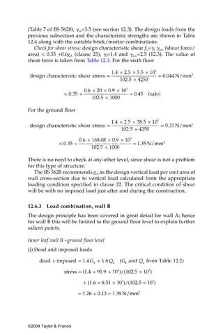 (Table 7 of BS 5628), ␥m=3.5 (see section 12.3). The design loads from the
previous subsection and the characteristic strengths are shown in Table
12.4 along with the suitable brick/mortar combinations.
   Check for shear stress: design characteristic shear fv=␥f ␥mv (shear force/
area) < 0.35 +0.6gA (clause 25), ␥f=1.4 and ␥mv=2.5 (12.3). The value of
shear force is taken from Table 12.3. For the sixth floor




For the ground floor




There is no need to check at any other level, since shear is not a problem
for this type of structure.
   The BS 5628 recommends gA as the design vertical load per unit area of
wall cross-section due to vertical load calculated from the appropriate
loading condition specified in clause 22. The critical condition of shear
will be with no imposed load just after and during the construction.


12.6.3   Load combination, wall B
The design principle has been covered in great detail for wall A; hence
for wall B this will be limited to the ground floor level to explain further
salient points.

Inner leaf wall B –ground floor level
(i) Dead and imposed loads




©2004 Taylor & Francis
 