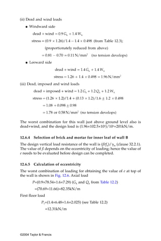 The worst combination for this wall just above ground level also is
dead+wind, and the design load is (1.96×102.5×103)/103=201kN/m.


12.6.4   Selection of brick and mortar for inner leaf of wall B
The design vertical load resistance of the wall is (ßtfk)/␥m (clause 32.2.1).
The value of ß depends on the eccentricity of loading; hence the value of
e needs to be evaluated before design can be completed.


12.6.5   Calculation of eccentricity
The worst combination of loading for obtaining the value of e at top of
the wall is shown in Fig. 12.6. Axial load
         P=(0.9×78.54+1.6×7.29) (Gk and Qk from Table 12.2)
          =(70.69+11.66)=82.35kN/m
First floor load
              P1=(1.4×6.48+1.6×2.025) (see Table 12.2)
                   =12.31kN/m




©2004 Taylor & Francis
 
