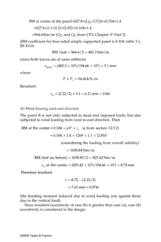 BM at centre of the panel=627.8×(Cpe+CPi)h2×0.104×1.4
         =627.8×(1.1+0.2)×(2.85)2×0.104×1.4
        =964.6Nm/m (Cpe and Cpi from CP3, Chapter V: Part 2)
(BM coefficient for four-sided simply supported panel is 0.104; table 3.1,
BS 8110)


(since both leaves are of same stiffness)


where


Resultant




(b) Wind blowing west-east direction
The panel B is not only subjected to dead and imposed loads, but also
subjected to wind loading from west to east direction. Then




(the bending moment induced due to wind loading acts against those
due to the vertical load).
   Since resultant eccentricity of case (b) is greater than case (a), case (b)
eccentricity is considered in the design.




©2004 Taylor & Francis
 