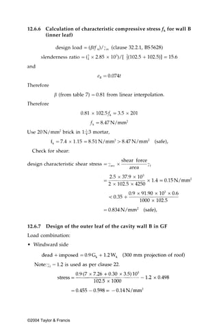 12.6.6 Calculation of characteristic compressive stress fk for wall B
       (inner leaf)




12.6.7   Design of the outer leaf of the cavity wall B in GF
Load combination:
• Windward side




©2004 Taylor & Francis
 