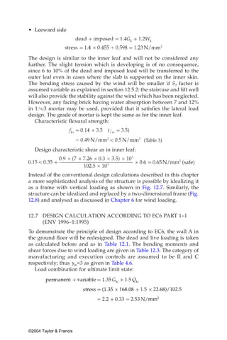 • Leeward side




The design is similar to the inner leaf and will not be considered any
further. The slight tension which is developing is of no consequence,
since 6 to 10% of the dead and imposed load will be transferred to the
outer leaf even in cases where the slab is supported on the inner skin.
The bending stress caused by the wind will be smaller if S2 factor is
assumed variable as explained in section 12.5.2: the staircase and lift well
will also provide the stability against the wind which has been neglected.
However, any facing brick having water absorption between 7 and 12%
in 1:¼:3 mortar may be used, provided that it satisfies the lateral load
design. The grade of mortar is kept the same as for the inner leaf.
   Characteristic flexural strength:


                                                   (Table 3)

   Design characteristic shear as in inner leaf:



Instead of the conventional design calculations described in this chapter
a more sophisticated analysis of the structure is possible by idealizing it
as a frame with vertical loading as shown in Fig. 12.7. Similarly, the
structure can be idealized and replaced by a two-dimensional frame (Fig.
12.8) and analysed as discussed in Chapter 6 for wind loading.


12.7 DESIGN CALCULATION ACCORDING TO EC6 PART 1–1
     (ENV 1996–1:1995)
To demonstrate the principle of design according to EC6, the wall A in
the ground floor will be redesigned. The dead and live loading is taken
as calculated before and as in Table 12.1. The bending moments and
shear forces due to wind loading are given in Table 12.3. The category of
manufacturing and execution controls are assumed to be II and C
respectively; thus ␥m=3 as given in Table 4.6.
   Load combination for ultimate limit state:




©2004 Taylor & Francis
 