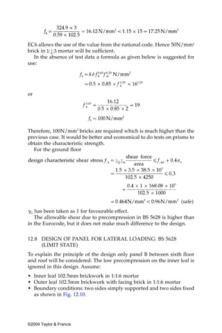 EC6 allows the use of the value from the national code. Hence 50N/mm2
brick in     mortar will be sufficient.
   In the absence of test data a formula as given below is suggested for
use:




or




Therefore, 100N/mm2 bricks are required which is much higher than the
previous case. It would be better and economical to do tests on prisms to
obtain the characteristic strength.
  For the ground floor




␥G has been taken as 1 for favourable effect.
   The allowable shear due to precompression in BS 5628 is higher than
in the Eurocode, but it does not make much difference to the design.


12.8 DESIGN OF PANEL FOR LATERAL LOADING: BS 5628
     (LIMIT STATE)
To explain the principle of the design only panel B between sixth floor
and roof will be considered. The low precompression on the inner leaf is
ignored in this design. Assume:
• Inner leaf 102.5mm brickwork in 1:1:6 mortar
• Outer leaf 102.5mm brickwork with facing brick in 1:1:6 mortar
• Boundary conditions: two sides simply supported and two sides fixed
  as shown in Fig. 12.10.




©2004 Taylor & Francis
 
