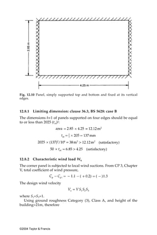 Fig. 12.10 Panel, simply supported top and bottom and fixed at its vertical
edges.


12.8.1   Limiting dimension: clause 36.3, BS 5628: case B
The dimensions h×1 of panels supported on four edges should be equal
to or less than 2025 (tef)2:




12.8.2   Characteristic wind load Wk
The corner panel is subjected to local wind suctions. From CP 3, Chapter
V, total coefficient of wind pressure,


The design wind velocity


where S1=S3=1.
  Using ground roughness Category (3), Class A, and height of the
building=21m, therefore




©2004 Taylor & Francis
 