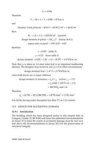 Note that ␥f is taken as 1.4 since inner leaf is an important loadbearing
element. The designer may, however, use ␥f=1.2 in other circumstances.




Use bricks having water absorption less than 7% in 1:1:6 mortar.

12.9     DESIGN FOR ACCIDENTAL DAMAGE

12.9.1    Introduction
The building which has been designed earlier in this chapter falls in
Category 2 (table 12, BS 5628) and hence the additional recommendation
of clause 37 to limit the extent of accidental damage must be met over
and above the recommendations in clause 20.2 for the preservation of
structural integrity.




©2004 Taylor & Francis
 