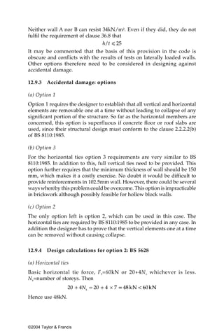 Neither wall A nor B can resist 34kN/m2. Even if they did, they do not
fulfil the requirement of clause 36.8 that


It may be commented that the basis of this provision in the code is
obscure and conflicts with the results of tests on laterally loaded walls.
Other options therefore need to be considered in designing against
accidental damage.

12.9.3   Accidental damage: options

(a) Option 1
Option 1 requires the designer to establish that all vertical and horizontal
elements are removable one at a time without leading to collapse of any
significant portion of the structure. So far as the horizontal members are
concerned, this option is superfluous if concrete floor or roof slabs are
used, since their structural design must conform to the clause 2.2.2.2(b)
of BS 8110:1985.

(b) Option 3
For the horizontal ties option 3 requirements are very similar to BS
8110:1985. In addition to this, full vertical ties need to be provided. This
option further requires that the minimum thickness of wall should be 150
mm, which makes it a costly exercise. No doubt it would be difficult to
provide reinforcements in 102.5mm wall. However, there could be several
ways whereby this problem could be overcome. This option is impracticable
in brickwork although possibly feasible for hollow block walls.

(c) Option 2
The only option left is option 2, which can be used in this case. The
horizontal ties are required by BS 8110:1985 to be provided in any case. In
addition the designer has to prove that the vertical elements one at a time
can be removed without causing collapse.


12.9.4   Design calculations for option 2: BS 5628

(a) Horizontal ties
Basic horizontal tie force, F t =60kN or 20+4N s whichever is less.
Ns=number of storeys. Then


Hence use 48kN.




©2004 Taylor & Francis
 