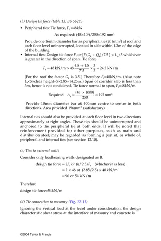 (b) Design tie force (table 13, BS 5628)
• Peripheral ties: Tie force, Ft =48kN.
                         As required: (48×103)/250=192 mm2
  Provide one 16mm diameter bar as peripheral tie (201mm2) at roof and
  each floor level uninterrupted, located in slab within 1.2m of the edge
  of the building.
• Internal ties: Design tie force Ft or                       whichever
  is greater in the direction of span. Tie force



   (For the roof the factor Gk is 3.5.) Therefore Ft=48kN/m. (Also note
   La<5×clear height=5×2.85=14.25m.) Span of corridor slab is less than
   3m, hence is not considered. Tie force normal to span, Ft=48kN/m.



   Provide 10mm diameter bar at 400mm centre to centre in both
   directions. Area provided 196mm2 (satisfactory).

Internal ties should also be provided at each floor level in two directions
approximately at right angles. These ties should be uninterrupted and
anchored to the peripheral tie at both ends. It will be noted that
reinforcement provided for other purposes, such as main and
distribution steel, may be regarded as forming a part of, or whole of,
peripheral and internal ties (see section 12.10).


(c) Ties to external walls
Consider only loadbearing walls designated as B.




Therefore
design tie force=54kN/m


(d) Tie connection to masonry (Fig. 12.11)
Ignoring the vertical load at the level under consideration, the design
characteristic shear stress at the interface of masonry and concrete is




©2004 Taylor & Francis
 