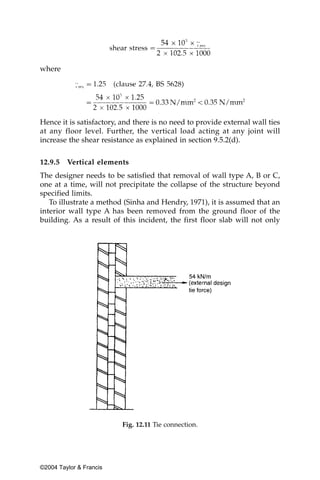 where




Hence it is satisfactory, and there is no need to provide external wall ties
at any floor level. Further, the vertical load acting at any joint will
increase the shear resistance as explained in section 9.5.2(d).


12.9.5   Vertical elements
The designer needs to be satisfied that removal of wall type A, B or C,
one at a time, will not precipitate the collapse of the structure beyond
specified limits.
   To illustrate a method (Sinha and Hendry, 1971), it is assumed that an
interior wall type A has been removed from the ground floor of the
building. As a result of this incident, the first floor slab will not only




                          Fig. 12.11 Tie connection.




©2004 Taylor & Francis
 
