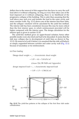 deflect due to the removal of this support but also have to carry the wall
load above it without collapsing. As long as every floor takes care of the
load imposed on it without collapsing, there is no likelihood of the
progressive collapse of the building. This is safer than assuming that the
wall above may arch over and transfer the load to the outer cavity and
inner corridor walls. Fig. 12.12 shows one of the interior first floor slabs,
and the collapse—moment will be calculated by the yield line method.
The interior slab has been considered, because this may be more critical
than the first interior span, in which reinforcement provided will be
higher compared with the interior span. The design calculation for the
interior span is given in section 12.10.
   The yield-line method gives an upper-bound solution; hence other
possible modes were also tried and had to be discarded. It seems that the
slab may collapse due to development of yield lines as shown in Fig.
12.12. On removal of wall A below, it is assumed that the slab will behave
as simply supported between corridor and outer cavity wall (Fig. 12.1)
because of secondary or tie reinforcement.


(a) Floor loading




Fig. 12.12 The yield-line patterns at the collapse of the first floor slab under
consideration.




©2004 Taylor & Francis
 