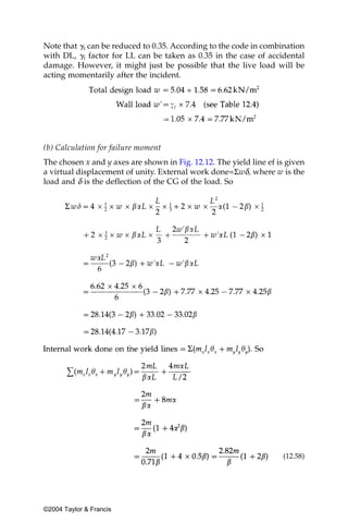 Note that ␥f can be reduced to 0.35. According to the code in combination
with DL, ␥f factor for LL can be taken as 0.35 in the case of accidental
damage. However, it might just be possible that the live load will be
acting momentarily after the incident.




(b) Calculation for failure moment
The chosen x and y axes are shown in Fig. 12.12. The yield line ef is given
a virtual displacement of unity. External work done=Σwδ, where w is the
load and δ is the deflection of the CG of the load. So




                                                                    (12.58)




©2004 Taylor & Francis
 