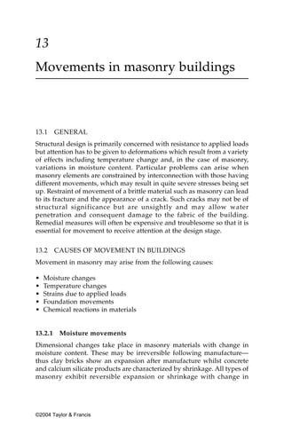13
Movements in masonry buildings



13.1     GENERAL
Structural design is primarily concerned with resistance to applied loads
but attention has to be given to deformations which result from a variety
of effects including temperature change and, in the case of masonry,
variations in moisture content. Particular problems can arise when
masonry elements are constrained by interconnection with those having
different movements, which may result in quite severe stresses being set
up. Restraint of movement of a brittle material such as masonry can lead
to its fracture and the appearance of a crack. Such cracks may not be of
structural significance but are unsightly and may allow water
penetration and consequent damage to the fabric of the building.
Remedial measures will often be expensive and troublesome so that it is
essential for movement to receive attention at the design stage.


13.2     CAUSES OF MOVEMENT IN BUILDINGS
Movement in masonry may arise from the following causes:

•   Moisture changes
•   Temperature changes
•   Strains due to applied loads
•   Foundation movements
•   Chemical reactions in materials


13.2.1    Moisture movements
Dimensional changes take place in masonry materials with change in
moisture content. These may be irreversible following manufacture—
thus clay bricks show an expansion after manufacture whilst concrete
and calcium silicate products are characterized by shrinkage. All types of
masonry exhibit reversible expansion or shrinkage with change in




©2004 Taylor & Francis
 