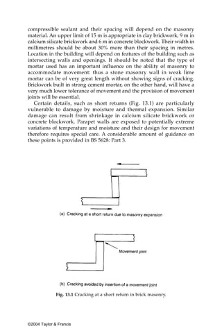 compressible sealant and their spacing will depend on the masonry
material. An upper limit of 15 m is appropriate in clay brickwork, 9 m in
calcium silicate brickwork and 6 m in concrete blockwork. Their width in
millimetres should be about 30% more than their spacing in metres.
Location in the building will depend on features of the building such as
intersecting walls and openings. It should be noted that the type of
mortar used has an important influence on the ability of masonry to
accommodate movement: thus a stone masonry wall in weak lime
mortar can be of very great length without showing signs of cracking.
Brickwork built in strong cement mortar, on the other hand, will have a
very much lower tolerance of movement and the provision of movement
joints will be essential.
   Certain details, such as short returns (Fig. 13.1) are particularly
vulnerable to damage by moisture and thermal expansion. Similar
damage can result from shrinkage in calcium silicate brickwork or
concrete blockwork. Parapet walls are exposed to potentially extreme
variations of temperature and moisture and their design for movement
therefore requires special care. A considerable amount of guidance on
these points is provided in BS 5628: Part 3.




              Fig. 13.1 Cracking at a short return in brick masonry.




©2004 Taylor & Francis
 