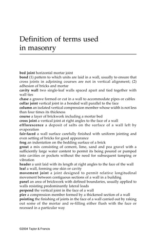 Definition of terms used
in masonry


bed joint horizontal mortar joint
bond (1) pattern to which units are laid in a wall, usually to ensure that
cross joints in adjoining courses are not in vertical alignment; (2)
adhesion of bricks and mortar
cavity wall two single-leaf walls spaced apart and tied together with
wall ties
chase a groove formed or cut in a wall to accommodate pipes or cables
collar joint vertical joint in a bonded wall parallel to the face
column an isolated vertical compression member whose width is not less
than four times its thickness
course a layer of brickwork including a mortar bed
cross joint a vertical joint at right angles to the face of a wall
efflorescence a deposit of salts on the surface of a wall left by
evaporation
fair-faced a wall surface carefully finished with uniform jointing and
even setting of bricks for good appearance
frog an indentation on the bedding surface of a brick
grout a mix consisting of cement, lime, sand and pea gravel with a
sufficiently large water content to permit its being poured or pumped
into cavities or pockets without the need for subsequent tamping or
vibration
header a unit laid with its length at right angles to the face of the wall
leaf a wall, forming one skin or cavity
movement joint a joint designed to permit relative longitudinal
movement between contiguous sections of a wall in a building
panel an area of brickwork with defined boundaries, usually applied to
walls resisting predominantly lateral loads
perpend the vertical joint in the face of a wall
pier a compression member formed by a thickened section of a wall
pointing the finishing of joints in the face of a wall carried out by raking
out some of the mortar and re-filling either flush with the face or
recessed in a particular way




©2004 Taylor & Francis
 