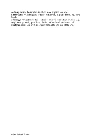 racking shear a horizontal, in-plane force applied to a wall
shear wall a wall designed to resist horizontal, in-plane forces, e.g. wind
loads
spalling a particular mode of failure of brickwork in which chips or large
fragments generally parallel to the face of the brick are broken off
stretcher a unit laid with its length parallel to the face of the wall




©2004 Taylor & Francis
 