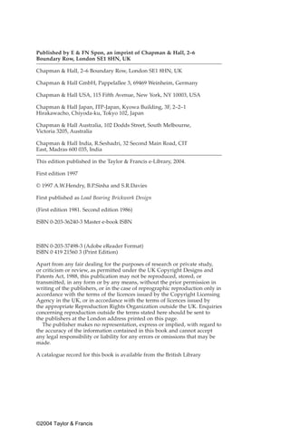 Published by E & FN Spon, an imprint of Chapman & Hall, 2–6
Boundary Row, London SE1 8HN, UK

Chapman & Hall, 2–6 Boundary Row, London SE1 8HN, UK

Chapman & Hall GmbH, Pappelallee 3, 69469 Weinheim, Germany

Chapman & Hall USA, 115 Fifth Avenue, New York, NY 10003, USA

Chapman & Hall Japan, ITP-Japan, Kyowa Building, 3F, 2–2–1
Hirakawacho, Chiyoda-ku, Tokyo 102, Japan

Chapman & Hall Australia, 102 Dodds Street, South Melbourne,
Victoria 3205, Australia

Chapman & Hall India, R.Seshadri, 32 Second Main Road, CIT
East, Madras 600 035, India

This edition published in the Taylor & Francis e-Library, 2004.

First edition 1997

© 1997 A.W.Hendry, B.P.Sinha and S.R.Davies

First published as Load Bearing Brickwork Design

(First edition 1981. Second edition 1986)

ISBN 0-203-36240-3 Master e-book ISBN



ISBN 0-203-37498-3 (Adobe eReader Format)
ISBN 0 419 21560 3 (Print Edition)

Apart from any fair dealing for the purposes of research or private study,
or criticism or review, as permitted under the UK Copyright Designs and
Patents Act, 1988, this publication may not be reproduced, stored, or
transmitted, in any form or by any means, without the prior permission in
writing of the publishers, or in the case of reprographic reproduction only in
accordance with the terms of the licences issued by the Copyright Licensing
Agency in the UK, or in accordance with the terms of licences issued by
the appropriate Reproduction Rights Organization outside the UK. Enquiries
concerning reproduction outside the terms stated here should be sent to
the publishers at the London address printed on this page.
   The publisher makes no representation, express or implied, with regard to
the accuracy of the information contained in this book and cannot accept
any legal responsibility or liability for any errors or omissions that may be
made.

A catalogue record for this book is available from the British Library




©2004 Taylor & Francis
 