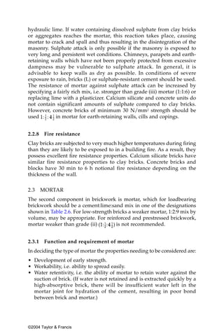 hydraulic lime. If water containing dissolved sulphate from clay bricks
or aggregates reaches the mortar, this reaction takes place, causing
mortar to crack and spall and thus resulting in the disintegration of the
masonry. Sulphate attack is only possible if the masonry is exposed to
very long and persistent wet conditions. Chimneys, parapets and earth-
retaining walls which have not been properly protected from excessive
dampness may be vulnerable to sulphate attack. In general, it is
advisable to keep walls as dry as possible. In conditions of severe
exposure to rain, bricks (L) or sulphate-resistant cement should be used.
The resistance of mortar against sulphate attack can be increased by
specifying a fairly rich mix, i.e. stronger than grade (iii) mortar (1:1:6) or
replacing lime with a plasticizer. Calcium silicate and concrete units do
not contain significant amounts of sulphate compared to clay bricks.
However, concrete bricks of minimum 30 N/mm2 strength should be
used        in mortar for earth-retaining walls, cills and copings.


2.2.8    Fire resistance
Clay bricks are subjected to very much higher temperatures during firing
than they are likely to be exposed to in a building fire. As a result, they
possess excellent fire resistance properties. Calcium silicate bricks have
similar fire resistance properties to clay bricks. Concrete bricks and
blocks have 30 min to 6 h notional fire resistance depending on the
thickness of the wall.


2.3     MORTAR
The second component in brickwork is mortar, which for loadbearing
brickwork should be a cement:lime:sand mix in one of the designations
shown in Table 2.6. For low-strength bricks a weaker mortar, 1:2:9 mix by
volume, may be appropriate. For reinforced and prestressed brickwork,
mortar weaker than grade (ii)         is not recommended.


2.3.1    Function and requirement of mortar
In deciding the type of mortar the properties needing to be considered are:
• Development of early strength.
• Workability, i.e. ability to spread easily.
• Water retentivity, i.e. the ability of mortar to retain water against the
  suction of brick. (If water is not retained and is extracted quickly by a
  high-absorptive brick, there will be insufficient water left in the
  mortar joint for hydration of the cement, resulting in poor bond
  between brick and mortar.)




©2004 Taylor & Francis
 