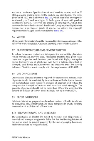 and attract moisture. Specifications of sand used for mortar, such as BS
1200, prescribe grading limits for the particle size distribution. The limits
given in BS 1200 are as shown in Fig. 2.4, which identifies two types of
sand:sand type S and sand type G. Both types of sand will produce
satisfactory mortars. However, the grading of sand type G, which falls
between the lower limits of sand S and sand G, may require slightly more
cement for a particular grade of mortar to satisfy the strength
requirement envisaged in BS 5628 (refer to Table 2.6).

2.6    WATER
Mixing water for mortar should be clean and free from contaminants either
dissolved or in suspension. Ordinary drinking water will be suitable.


2.7    PLASTICIZED PORTLAND CEMENT MORTAR
To reduce the cement content and to improve the workability, plasticizer,
which entrains air, may be used. Plasticized mortars have poor water
retention properties and develop poor bond with highly absorptive
bricks. Excessive use of plasticizer will have a detrimental effect on
strength, and hence manufacturers’ instructions must be strictly
followed. Plasticizer must comply with the requirements of BS 4887.


2.8    USE OF PIGMENTS
On occasion, coloured mortar is required for architectural reasons. Such
pigments should be used strictly in accordance with the instructions of
the manufacturer since excessive amounts of pigment will reduce the
compressive strength of mortar and interface bond strength. The
quantity of pigment should not be more than 10% of the weight of the
cement. In the case of carbon black it should not be more than 3%.


2.9    FROST INHIBITORS
Calcium chloride or preparations based on calcium chloride should not
be used, since they attract water and cause dampness in a wall, resulting
in corrosion of wall ties and efflorescence.


2.10   PROPORTIONING AND STRENGTH
The constituents of mortar are mixed by volume. The proportions of
material and strength are given in Table 2.6. For loadbearing brickwork
the mortar must be gauged properly by the use of gauging boxes and
preferably should be weigh-batched.




©2004 Taylor & Francis
 