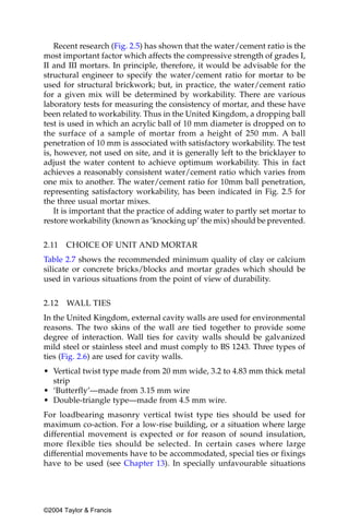 Recent research (Fig. 2.5) has shown that the water/cement ratio is the
most important factor which affects the compressive strength of grades I,
II and III mortars. In principle, therefore, it would be advisable for the
structural engineer to specify the water/cement ratio for mortar to be
used for structural brickwork; but, in practice, the water/cement ratio
for a given mix will be determined by workability. There are various
laboratory tests for measuring the consistency of mortar, and these have
been related to workability. Thus in the United Kingdom, a dropping ball
test is used in which an acrylic ball of 10 mm diameter is dropped on to
the surface of a sample of mortar from a height of 250 mm. A ball
penetration of 10 mm is associated with satisfactory workability. The test
is, however, not used on site, and it is generally left to the bricklayer to
adjust the water content to achieve optimum workability. This in fact
achieves a reasonably consistent water/cement ratio which varies from
one mix to another. The water/cement ratio for 10mm ball penetration,
representing satisfactory workability, has been indicated in Fig. 2.5 for
the three usual mortar mixes.
    It is important that the practice of adding water to partly set mortar to
restore workability (known as ‘knocking up’ the mix) should be prevented.


2.11   CHOICE OF UNIT AND MORTAR
Table 2.7 shows the recommended minimum quality of clay or calcium
silicate or concrete bricks/blocks and mortar grades which should be
used in various situations from the point of view of durability.


2.12   WALL TIES
In the United Kingdom, external cavity walls are used for environmental
reasons. The two skins of the wall are tied together to provide some
degree of interaction. Wall ties for cavity walls should be galvanized
mild steel or stainless steel and must comply to BS 1243. Three types of
ties (Fig. 2.6) are used for cavity walls.
• Vertical twist type made from 20 mm wide, 3.2 to 4.83 mm thick metal
  strip
• ‘Butterfly’—made from 3.15 mm wire
• Double-triangle type—made from 4.5 mm wire.
For loadbearing masonry vertical twist type ties should be used for
maximum co-action. For a low-rise building, or a situation where large
differential movement is expected or for reason of sound insulation,
more flexible ties should be selected. In certain cases where large
differential movements have to be accommodated, special ties or fixings
have to be used (see Chapter 13). In specially unfavourable situations




©2004 Taylor & Francis
 