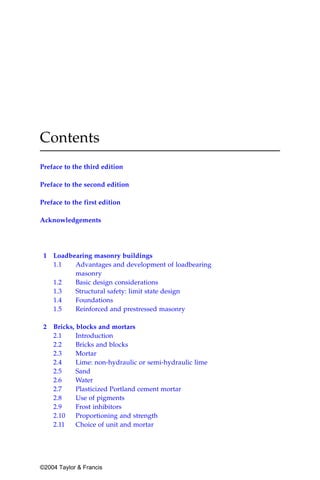 Contents
Preface to the third edition

Preface to the second edition

Preface to the first edition

Acknowledgements




 1   Loadbearing masonry buildings
     1.1   Advantages and development of loadbearing
           masonry
     1.2   Basic design considerations
     1.3   Structural safety: limit state design
     1.4   Foundations
     1.5   Reinforced and prestressed masonry

 2   Bricks, blocks and mortars
     2.1     Introduction
     2.2     Bricks and blocks
     2.3     Mortar
     2.4     Lime: non-hydraulic or semi-hydraulic lime
     2.5     Sand
     2.6     Water
     2.7     Plasticized Portland cement mortar
     2.8     Use of pigments
     2.9     Frost inhibitors
     2.10    Proportioning and strength
     2.11    Choice of unit and mortar




©2004 Taylor & Francis
 
