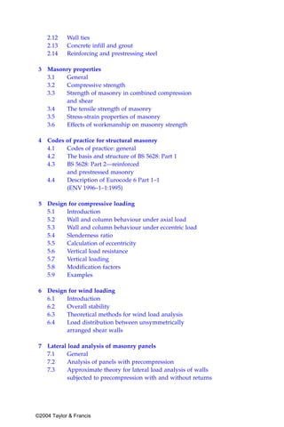 2.12    Wall ties
    2.13    Concrete infill and grout
    2.14    Reinforcing and prestressing steel

 3 Masonry properties
   3.1   General
   3.2   Compressive strength
   3.3   Strength of masonry in combined compression
         and shear
   3.4   The tensile strength of masonry
   3.5   Stress-strain properties of masonry
   3.6   Effects of workmanship on masonry strength

 4 Codes of practice for structural masonry
   4.1   Codes of practice: general
   4.2   The basis and structure of BS 5628: Part 1
   4.3   BS 5628: Part 2—reinforced
         and prestressed masonry
   4.4   Description of Eurocode 6 Part 1–1
         (ENV 1996–1–1:1995)

 5 Design for compressive loading
   5.1   Introduction
   5.2   Wall and column behaviour under axial load
   5.3   Wall and column behaviour under eccentric load
   5.4   Slenderness ratio
   5.5   Calculation of eccentricity
   5.6   Vertical load resistance
   5.7   Vertical loading
   5.8   Modification factors
   5.9   Examples

 6 Design for wind loading
   6.1   Introduction
   6.2   Overall stability
   6.3   Theoretical methods for wind load analysis
   6.4   Load distribution between unsymmetrically
         arranged shear walls

 7 Lateral load analysis of masonry panels
   7.1    General
   7.2    Analysis of panels with precompression
   7.3    Approximate theory for lateral load analysis of walls
          subjected to precompression with and without returns




©2004 Taylor & Francis
 