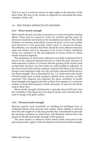 That is to say, if a wall has returns at right angles to the direction of the
shear force, the area of the returns is neglected in calculating the shear
resistance of the wall.


3.4     THE TENSILE STRENGTH OF MASONRY

3.4.1    Direct tensile strength
Direct tensile stresses can arise in masonry as a result of in-plane loading
effects. These may be caused by wind, by eccentric gravity loads, by
thermal or moisture movements or by foundation movement. The tensile
resistance of masonry, particularly across bed joints, is low and variable
and therefore is not generally relied upon in structural design.
Nevertheless, it is essential that there should be some adhesion between
units and mortar, and it is necessary to be aware of those conditions
which are conducive to the development of mortar bond on which
tensile resistance depends.
   The mechanism of unit-mortar adhesion is not fully understood but is
known to be a physical-chemical process in which the pore structure of
both materials is critical. It is known that the grading of the mortar sand
is important and that very fine sands are unfavourable to adhesion. In
the case of clay brickwork the moisture content of the brick at the time of
laying is also important: both very dry and fully saturated bricks lead to
low bond strength. This is illustrated in Fig. 3.4, which shows the results
of bond tensile tests at brick moisture contents from oven-dry to fully
saturated. This diagram also indicates the great variability of tensile
bond strength and suggests that this is likely to be greatest at a moisture
content of about three-quarters of full saturation, at least for the bricks
used in these tests.
   Direct tensile strength of brickwork is typically about 0.4N/mm2, but
the variability of this figure has to be kept in mind, and it should only be
used in design with great caution.


3.4.2    Flexural tensile strength
Masonry panels used essentially as cladding for buildings have to
withstand lateral wind pressure and suction. Some stability is derived
from the self-weight of a wall, but generally this is insufficient to provide
the necessary resistance to wind forces, and therefore reliance has to be
placed on the flexural tensile strength of the masonry.
   The same factors as influence direct tensile bond, discussed in the
preceding section, apply to the development of flexural tensile strength.




©2004 Taylor & Francis
 