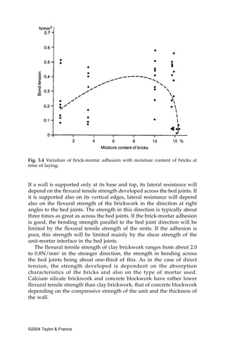 Fig. 3.4 Variation of brick-mortar adhesion with moisture content of bricks at
time of laying.



If a wall is supported only at its base and top, its lateral resistance will
depend on the flexural tensile strength developed across the bed joints. If
it is supported also on its vertical edges, lateral resistance will depend
also on the flexural strength of the brickwork in the direction at right
angles to the bed joints. The strength in this direction is typically about
three times as great as across the bed joints. If the brick-mortar adhesion
is good, the bending strength parallel to the bed joint direction will be
limited by the flexural tensile strength of the units. If the adhesion is
poor, this strength will be limited mainly by the shear strength of the
unit-mortar interface in the bed joints.
    The flexural tensile strength of clay brickwork ranges from about 2.0
to 0.8N/mm2 in the stronger direction, the strength in bending across
the bed joints being about one-third of this. As in the case of direct
tension, the strength developed is dependent on the absorption
characteristics of the bricks and also on the type of mortar used.
Calcium silicate brickwork and concrete blockwork have rather lower
flexural tensile strength than clay brickwork, that of concrete blockwork
depending on the compressive strength of the unit and the thickness of
the wall.




©2004 Taylor & Francis
 