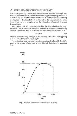 3.5   STRESS-STRAIN PROPERTIES OF MASONRY
Masonry is generally treated as a linearly elastic material, although tests
indicate that the stress-strain relationship is approximately parabolic, as
shown in Fig. 3.5. Under service conditions masonry is stressed only up
to a fraction of its ultimate load, and therefore the assumption of a linear
stress-strain curve is acceptable for the calculation of normal structural
deformations.
   Various formulae have been suggested for the determination of Young’s
modulus. This parameter is, however, rather variable even for nominally
identical specimens, and as an approximation, it may be assumed that
                                                                        (3.3)

where is the crushing strength of the masonry. This value will apply up
to about 75% of the ultimate strength.
   For estimating long-term deformations a reduced value of E should be
used, in the region of one-half to one-third of that given by equation
(3.3).




              Fig. 3.5 Typical stress-strain curve for brick masonry.




©2004 Taylor & Francis
 