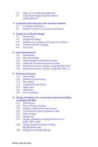 7.4    Effect of very high precompression
     7.5    Lateral load design of panels without
            precompression

 8   Composite action between walls and other elements
     8.1  Composite wall-beams
     8.2  Interaction between wall panels and frames

 9   Design for accidental damage
     9.1   Introduction
     9.2   Accidental loading
     9.3   Likelihood of occurrence of progressive collapse
     9.4   Possible methods of design
     9.5   Use of ties

10   Reinforced masonry
     10.1   Introduction
     10.2   Flexural strength
     10.3   Shear strength of reinforced masonry
     10.4  Deflection of reinforced masonry beams
     10.5   Reinforced masonry columns, using BS 5628: Part 2
     10.6   Reinforced masonry columns, using ENV 1996–1–1

11   Prestressed masonry
     11.1   Introduction
     11.2   Methods of prestressing
     11.3   Basic theory
     11.4   A general flexural theory
     11.5   Shear stress
     11.6   Deflections
     11.7   Loss of prestress

12 Design calculations for a seven-storey dormitory building
   according to BS 5628
   12.1   Introduction
   12.2   Basis of design: loadings
   12.3   Quality control: partial safety factors
   12.4   Calculation of vertical loading on walls
   12.5   Wind loading
   12.6   Design load
   12.7   Design calculation according to EC6 Part 1–1
          (ENV 1996–1:1995)
   12.8   Design of panel for lateral loading:
          BS 5628 (limit state)
   12.9   Design for accidental damage




©2004 Taylor & Francis
 