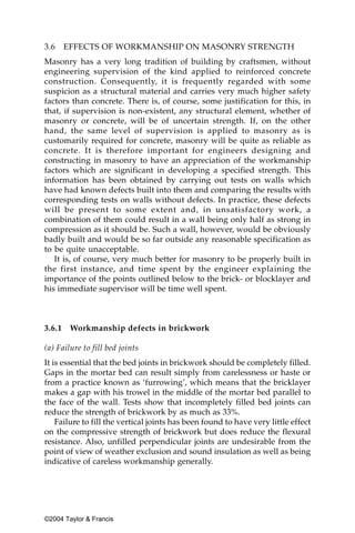 3.6     EFFECTS OF WORKMANSHIP ON MASONRY STRENGTH
Masonry has a very long tradition of building by craftsmen, without
engineering supervision of the kind applied to reinforced concrete
construction. Consequently, it is frequently regarded with some
suspicion as a structural material and carries very much higher safety
factors than concrete. There is, of course, some justification for this, in
that, if supervision is non-existent, any structural element, whether of
masonry or concrete, will be of uncertain strength. If, on the other
hand, the same level of supervision is applied to masonry as is
customarily required for concrete, masonry will be quite as reliable as
concrete. It is therefore important for engineers designing and
constructing in masonry to have an appreciation of the workmanship
factors which are significant in developing a specified strength. This
information has been obtained by carrying out tests on walls which
have had known defects built into them and comparing the results with
corresponding tests on walls without defects. In practice, these defects
will be present to some extent and, in unsatisfactory work, a
combination of them could result in a wall being only half as strong in
compression as it should be. Such a wall, however, would be obviously
badly built and would be so far outside any reasonable specification as
to be quite unacceptable.
   It is, of course, very much better for masonry to be properly built in
the first instance, and time spent by the engineer explaining the
importance of the points outlined below to the brick- or blocklayer and
his immediate supervisor will be time well spent.



3.6.1    Workmanship defects in brickwork

(a) Failure to fill bed joints
It is essential that the bed joints in brickwork should be completely filled.
Gaps in the mortar bed can result simply from carelessness or haste or
from a practice known as ‘furrowing’, which means that the bricklayer
makes a gap with his trowel in the middle of the mortar bed parallel to
the face of the wall. Tests show that incompletely filled bed joints can
reduce the strength of brickwork by as much as 33%.
    Failure to fill the vertical joints has been found to have very little effect
on the compressive strength of brickwork but does reduce the flexural
resistance. Also, unfilled perpendicular joints are undesirable from the
point of view of weather exclusion and sound insulation as well as being
indicative of careless workmanship generally.




©2004 Taylor & Francis
 