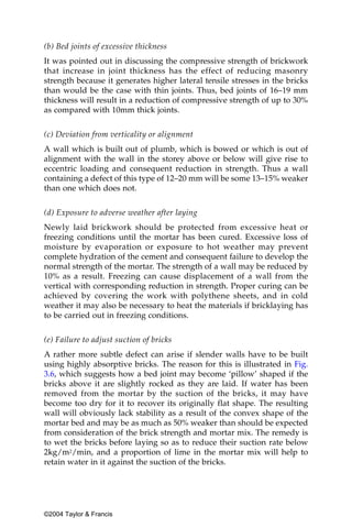 (b) Bed joints of excessive thickness
It was pointed out in discussing the compressive strength of brickwork
that increase in joint thickness has the effect of reducing masonry
strength because it generates higher lateral tensile stresses in the bricks
than would be the case with thin joints. Thus, bed joints of 16–19 mm
thickness will result in a reduction of compressive strength of up to 30%
as compared with 10mm thick joints.


(c) Deviation from verticality or alignment
A wall which is built out of plumb, which is bowed or which is out of
alignment with the wall in the storey above or below will give rise to
eccentric loading and consequent reduction in strength. Thus a wall
containing a defect of this type of 12–20 mm will be some 13–15% weaker
than one which does not.


(d) Exposure to adverse weather after laying
Newly laid brickwork should be protected from excessive heat or
freezing conditions until the mortar has been cured. Excessive loss of
moisture by evaporation or exposure to hot weather may prevent
complete hydration of the cement and consequent failure to develop the
normal strength of the mortar. The strength of a wall may be reduced by
10% as a result. Freezing can cause displacement of a wall from the
vertical with corresponding reduction in strength. Proper curing can be
achieved by covering the work with polythene sheets, and in cold
weather it may also be necessary to heat the materials if bricklaying has
to be carried out in freezing conditions.


(e) Failure to adjust suction of bricks
A rather more subtle defect can arise if slender walls have to be built
using highly absorptive bricks. The reason for this is illustrated in Fig.
3.6, which suggests how a bed joint may become ‘pillow’ shaped if the
bricks above it are slightly rocked as they are laid. If water has been
removed from the mortar by the suction of the bricks, it may have
become too dry for it to recover its originally flat shape. The resulting
wall will obviously lack stability as a result of the convex shape of the
mortar bed and may be as much as 50% weaker than should be expected
from consideration of the brick strength and mortar mix. The remedy is
to wet the bricks before laying so as to reduce their suction rate below
2kg/m2/min, and a proportion of lime in the mortar mix will help to
retain water in it against the suction of the bricks.




©2004 Taylor & Francis
 