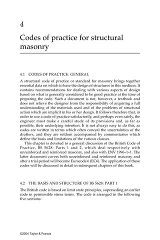 4
Codes of practice for structural
masonry


4.1   CODES OF PRACTICE: GENERAL
A structural code of practice or standard for masonry brings together
essential data on which to base the design of structures in this medium. It
contains recommendations for dealing with various aspects of design
based on what is generally considered to be good practice at the time of
preparing the code. Such a document is not, however, a textbook and
does not relieve the designer from the responsibility of acquiring a full
understanding of the materials used and of the problems of structural
action which are implicit in his or her design. It follows therefore that, in
order to use a code of practice satisfactorily, and perhaps even safely, the
engineer must make a careful study of its provisions and, as far as
possible, their underlying intention. It is not always easy to do this, as
codes are written in terms which often conceal the uncertainties of the
drafters, and they are seldom accompanied by commentaries which
define the basis and limitations of the various clauses.
   This chapter is devoted to a general discussion of the British Code of
Practice, BS 5628: Parts 1 and 2, which deal respectively with
unreinforced and reinforced masonry, and also with ENV 1996–1–1. The
latter document covers both unreinforced and reinforced masonry and
after a trial period will become Eurocode 6 (EC6). The application of these
codes will be discussed in detail in subsequent chapters of this book.



4.2   THE BASIS AND STRUCTURE OF BS 5628: PART 1
The British code is based on limit state principles, superseding an earlier
code in permissible stress terms. The code is arranged in the following
five sections:




©2004 Taylor & Francis
 