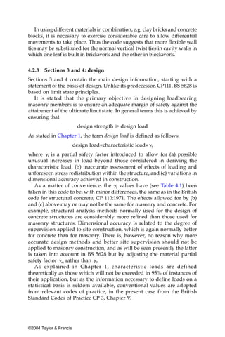 In using different materials in combination, e.g. clay bricks and concrete
blocks, it is necessary to exercise considerable care to allow differential
movements to take place. Thus the code suggests that more flexible wall
ties may be substituted for the normal vertical twist ties in cavity walls in
which one leaf is built in brickwork and the other in blockwork.


4.2.3   Sections 3 and 4: design
Sections 3 and 4 contain the main design information, starting with a
statement of the basis of design. Unlike its predecessor, CP111, BS 5628 is
based on limit state principles.
   It is stated that the primary objective in designing loadbearing
masonry members is to ensure an adequate margin of safety against the
attainment of the ultimate limit state. In general terms this is achieved by
ensuring that
                           design strength у design load
As stated in Chapter 1, the term design load is defined as follows:
                         design load=characteristic load×␥f
where ␥f is a partial safety factor introduced to allow for (a) possible
unusual increases in load beyond those considered in deriving the
characteristic load, (b) inaccurate assessment of effects of loading and
unforeseen stress redistribution within the structure, and (c) variations in
dimensional accuracy achieved in construction.
   As a matter of convenience, the ␥f values have (see Table 4.1) been
taken in this code to be, with minor differences, the same as in the British
code for structural concrete, CP 110:1971. The effects allowed for by (b)
and (c) above may or may not be the same for masonry and concrete. For
example, structural analysis methods normally used for the design of
concrete structures are considerably more refined than those used for
masonry structures. Dimensional accuracy is related to the degree of
supervision applied to site construction, which is again normally better
for concrete than for masonry. There is, however, no reason why more
accurate design methods and better site supervision should not be
applied to masonry construction, and as will be seen presently the latter
is taken into account in BS 5628 but by adjusting the material partial
safety factor ␥m rather than ␥f.
   As explained in Chapter 1, characteristic loads are defined
theoretically as those which will not be exceeded in 95% of instances of
their application, but as the information necessary to define loads on a
statistical basis is seldom available, conventional values are adopted
from relevant codes of practice, in the present case from the British
Standard Codes of Practice CP 3, Chapter V.




©2004 Taylor & Francis
 