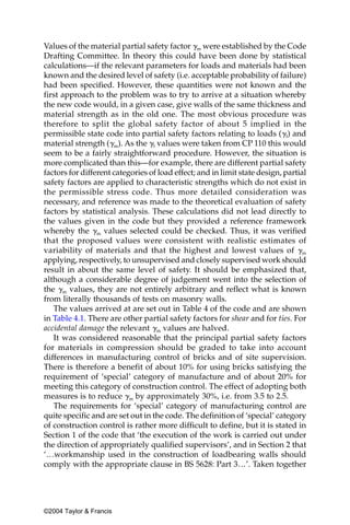 Values of the material partial safety factor ␥m were established by the Code
Drafting Committee. In theory this could have been done by statistical
calculations—if the relevant parameters for loads and materials had been
known and the desired level of safety (i.e. acceptable probability of failure)
had been specified. However, these quantities were not known and the
first approach to the problem was to try to arrive at a situation whereby
the new code would, in a given case, give walls of the same thickness and
material strength as in the old one. The most obvious procedure was
therefore to split the global safety factor of about 5 implied in the
permissible state code into partial safety factors relating to loads (␥f) and
material strength (␥m). As the ␥f values were taken from CP 110 this would
seem to be a fairly straightforward procedure. However, the situation is
more complicated than this—for example, there are different partial safety
factors for different categories of load effect; and in limit state design, partial
safety factors are applied to characteristic strengths which do not exist in
the permissible stress code. Thus more detailed consideration was
necessary, and reference was made to the theoretical evaluation of safety
factors by statistical analysis. These calculations did not lead directly to
the values given in the code but they provided a reference framework
whereby the ␥m values selected could be checked. Thus, it was verified
that the proposed values were consistent with realistic estimates of
variability of materials and that the highest and lowest values of ␥m
applying, respectively, to unsupervised and closely supervised work should
result in about the same level of safety. It should be emphasized that,
although a considerable degree of judgement went into the selection of
the ␥m values, they are not entirely arbitrary and reflect what is known
from literally thousands of tests on masonry walls.
   The values arrived at are set out in Table 4 of the code and are shown
in Table 4.1. There are other partial safety factors for shear and for ties. For
accidental damage the relevant ␥m values are halved.
   It was considered reasonable that the principal partial safety factors
for materials in compression should be graded to take into account
differences in manufacturing control of bricks and of site supervision.
There is therefore a benefit of about 10% for using bricks satisfying the
requirement of ‘special’ category of manufacture and of about 20% for
meeting this category of construction control. The effect of adopting both
measures is to reduce ␥m by approximately 30%, i.e. from 3.5 to 2.5.
   The requirements for ‘special’ category of manufacturing control are
quite specific and are set out in the code. The definition of ‘special’ category
of construction control is rather more difficult to define, but it is stated in
Section 1 of the code that ‘the execution of the work is carried out under
the direction of appropriately qualified supervisors’, and in Section 2 that
‘…workmanship used in the construction of loadbearing walls should
comply with the appropriate clause in BS 5628: Part 3…’. Taken together




©2004 Taylor & Francis
 