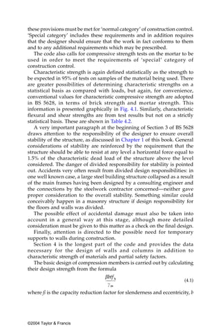 these provisions must be met for ‘normal category’ of construction control.
‘Special category’ includes these requirements and in addition requires
that the designer should ensure that the work in fact conforms to them
and to any additional requirements which may be prescribed.
   The code also calls for compressive strength tests on the mortar to be
used in order to meet the requirements of ‘special’ category of
construction control.
   Characteristic strength is again defined statistically as the strength to
be expected in 95% of tests on samples of the material being used. There
are greater possibilities of determining characteristic strengths on a
statistical basis as compared with loads, but again, for convenience,
conventional values for characteristic compressive strength are adopted
in BS 5628, in terms of brick strength and mortar strength. This
information is presented graphically in Fig. 4.1. Similarly, characteristic
flexural and shear strengths are from test results but not on a strictly
statistical basis. These are shown in Table 4.2.
   A very important paragraph at the beginning of Section 3 of BS 5628
draws attention to the responsibility of the designer to ensure overall
stability of the structure, as discussed in Chapter 1 of this book. General
considerations of stability are reinforced by the requirement that the
structure should be able to resist at any level a horizontal force equal to
1.5% of the characteristic dead load of the structure above the level
considered. The danger of divided responsibility for stability is pointed
out. Accidents very often result from divided design responsibilities: in
one well known case, a large steel building structure collapsed as a result
of the main frames having been designed by a consulting engineer and
the connections by the steelwork contractor concerned—neither gave
proper consideration to the overall stability. Something similar could
conceivably happen in a masonry structure if design responsibility for
the floors and walls was divided.
   The possible effect of accidental damage must also be taken into
account in a general way at this stage, although more detailed
consideration must be given to this matter as a check on the final design.
   Finally, attention is directed to the possible need for temporary
supports to walls during construction.
   Section 4 is the longest part of the code and provides the data
necessary for the design of walls and columns in addition to
characteristic strength of materials and partial safety factors.
   The basic design of compression members is carried out by calculating
their design strength from the formula

                                                                       (4.1)

where ß is the capacity reduction factor for slenderness and eccentricity, b




©2004 Taylor & Francis
 