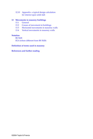 12.10   Appendix: a typical design calculation
            for interior-span solid slab

13 Movements in masonry buildings
   13.1 General
   13.2 Causes of movement in buildings
   13.3 Horizontal movements in masonry walls
   13.4 Vertical movements in masonry walls

Notation
    BS 5628
    EC6 (where different from BS 5628)

Definition of terms used in masonry

References and further reading




©2004 Taylor & Francis
 