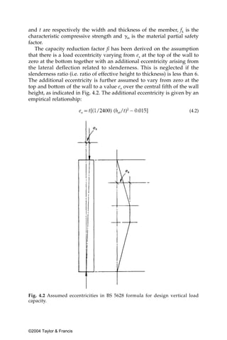 and t are respectively the width and thickness of the member, fk is the
characteristic compressive strength and ␥m is the material partial safety
factor.
   The capacity reduction factor ß has been derived on the assumption
that there is a load eccentricity varying from ex at the top of the wall to
zero at the bottom together with an additional eccentricity arising from
the lateral deflection related to slenderness. This is neglected if the
slenderness ratio (i.e. ratio of effective height to thickness) is less than 6.
The additional eccentricity is further assumed to vary from zero at the
top and bottom of the wall to a value ea over the central fifth of the wall
height, as indicated in Fig. 4.2. The additional eccentricity is given by an
empirical relationship:

                                                                          (4.2)




Fig. 4.2 Assumed eccentricities in BS 5628 formula for design vertical load
capacity.




©2004 Taylor & Francis
 